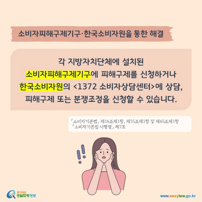 소비자피해구제기구·한국소비자원을 통한 해결
각 지방자치단체에 설치된 소비자피해구제기구에 피해구제를 신청하거나
한국소비자원의 1372 소비자상담센터에 상담, 피해구제 또는 분쟁조정을 신청할 수 있습니다. 
